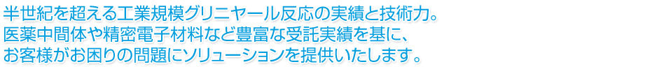 半世紀を超える工業規模グリニヤール反応の実績と技術力。医薬中間体や精密電子材料など豊富な受託実績を基に、お客様がお困りの問題にソリューションを提供いたします。