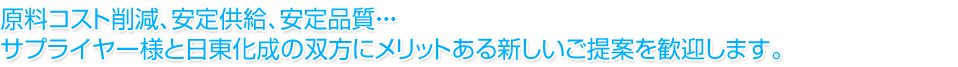 原料コスト削減、安定供給、安定品質・・・サプライヤー様と日東化成の双方にメリットある新しいご提案を歓迎します。