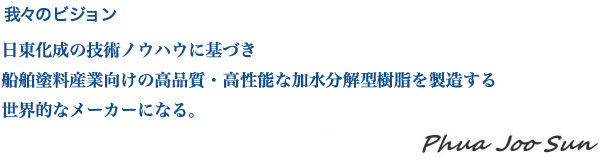 我々のビジョン :日東化成の技術ノウハウに基づき、船舶塗料産業向けの高品質・高性能な加水分解型樹脂を製造する、世界的なメーカーになる。