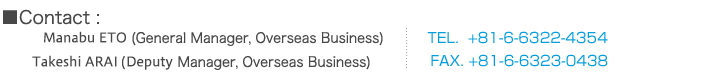 Contact: Ken SAKAMOTO (General Manager, Overseas Business) Manabu ETO (Assistant Manager, Overseas Business) TEL.+81-6-6322-4357　FAX.+81-6-6323-0438